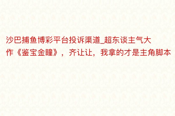 沙巴捕鱼博彩平台投诉渠道_超东谈主气大作《鉴宝金瞳》，齐让让，我拿的才是主角脚本