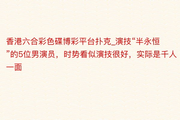 香港六合彩色碟博彩平台扑克_演技“半永恒”的5位男演员，时势看似演技很好，实际是千人一面