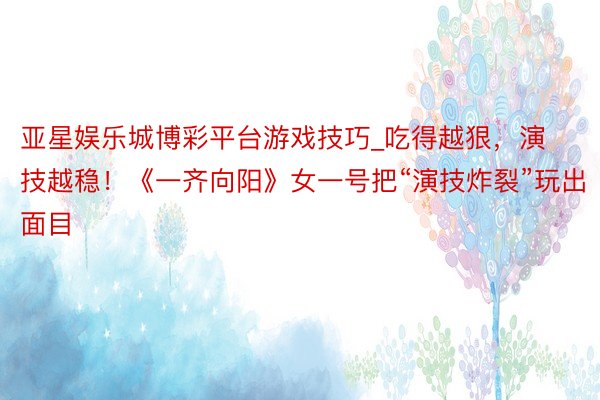 亚星娱乐城博彩平台游戏技巧_吃得越狠，演技越稳！《一齐向阳》女一号把“演技炸裂”玩出面目