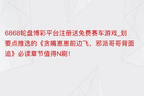 6868轮盘博彩平台注册送免费赛车游戏_划要点推选的《贪嘴崽崽前边飞，邪派哥哥背面追》必读章节值得N刷！