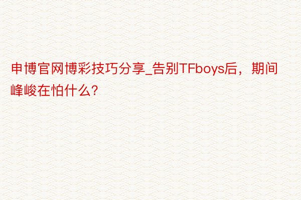 申博官网博彩技巧分享_告别TFboys后，期间峰峻在怕什么？