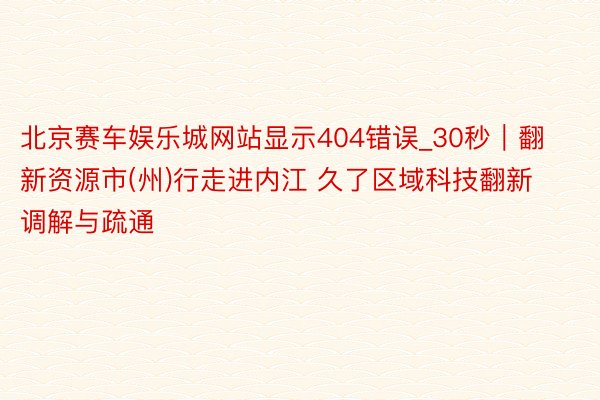 北京赛车娱乐城网站显示404错误_30秒｜翻新资源市(州)行走进内江 久了区域科技翻新调解与疏通