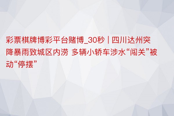 彩票棋牌博彩平台赌博_30秒 | 四川达州突降暴雨致城区内涝 多辆小轿车涉水“闯关”被动“停摆”