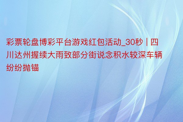 彩票轮盘博彩平台游戏红包活动_30秒 | 四川达州握续大雨致部分街说念积水较深车辆纷纷抛锚