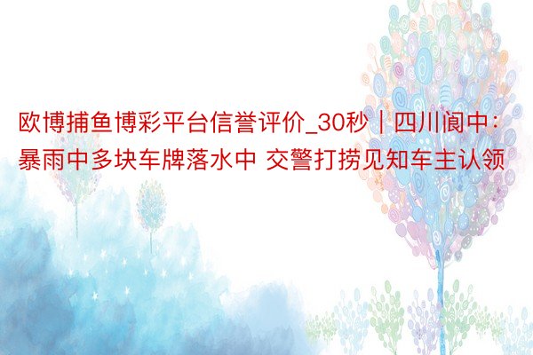 欧博捕鱼博彩平台信誉评价_30秒|四川阆中:暴雨中多块车牌落水中 交警打捞见知车主认领
