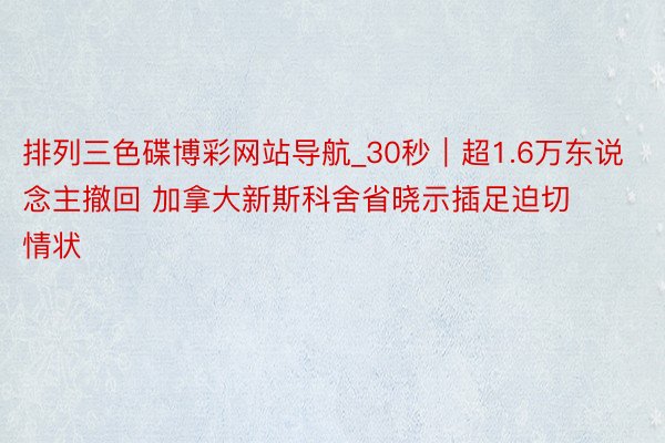 排列三色碟博彩网站导航_30秒｜超1.6万东说念主撤回 加拿大新斯科舍省晓示插足迫切情状