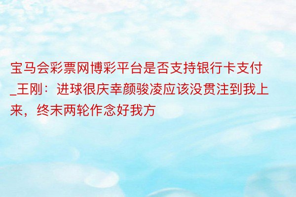 宝马会彩票网博彩平台是否支持银行卡支付_王刚：进球很庆幸颜骏凌应该没贯注到我上来，终末两轮作念好我方