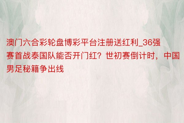 澳门六合彩轮盘博彩平台注册送红利_36强赛首战泰国队能否开门红？世初赛倒计时，中国男足秘籍争出线