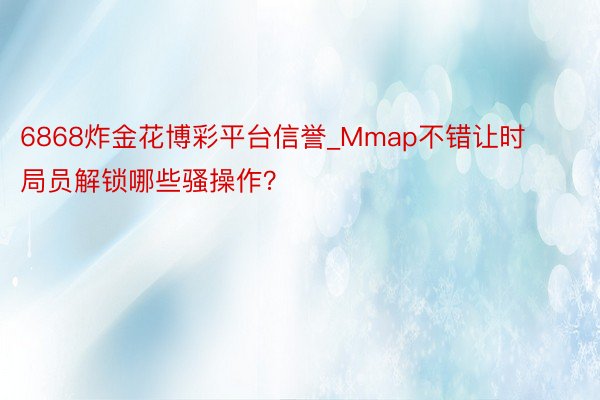 6868炸金花博彩平台信誉_Mmap不错让时局员解锁哪些骚操作？