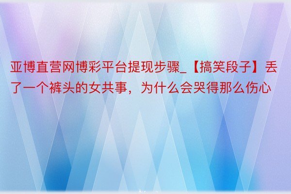 亚博直营网博彩平台提现步骤_【搞笑段子】丢了一个裤头的女共事，为什么会哭得那么伤心