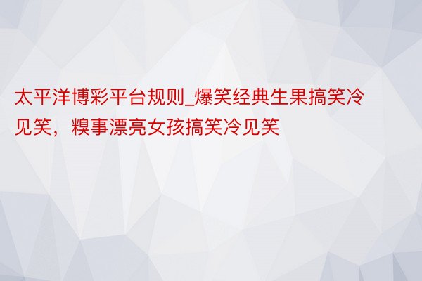 太平洋博彩平台规则_爆笑经典生果搞笑冷见笑，糗事漂亮女孩搞笑冷见笑