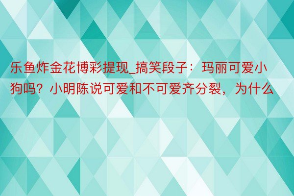 乐鱼炸金花博彩提现_搞笑段子：玛丽可爱小狗吗？小明陈说可爱和不可爱齐分裂，为什么