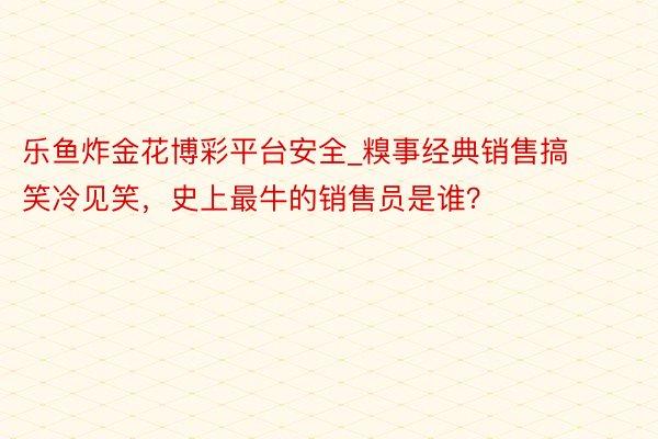 乐鱼炸金花博彩平台安全_糗事经典销售搞笑冷见笑，史上最牛的销售员是谁？