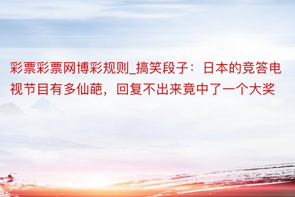 彩票彩票网博彩规则_搞笑段子：日本的竞答电视节目有多仙葩，回复不出来竟中了一个大奖