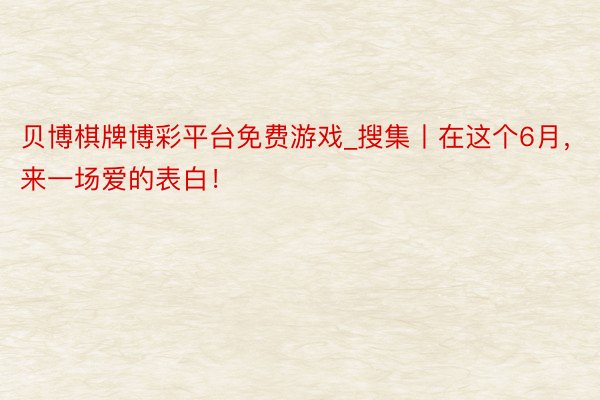 贝博棋牌博彩平台免费游戏_搜集丨在这个6月，来一场爱的表白！