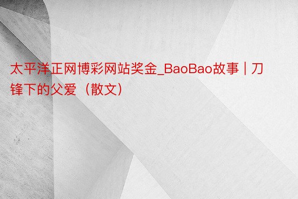 太平洋正网博彩网站奖金_BaoBao故事 | 刀锋下的父爱（散文）