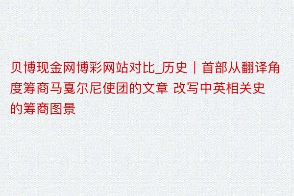 贝博现金网博彩网站对比_历史｜首部从翻译角度筹商马戛尔尼使团的文章 改写中英相关史的筹商图景