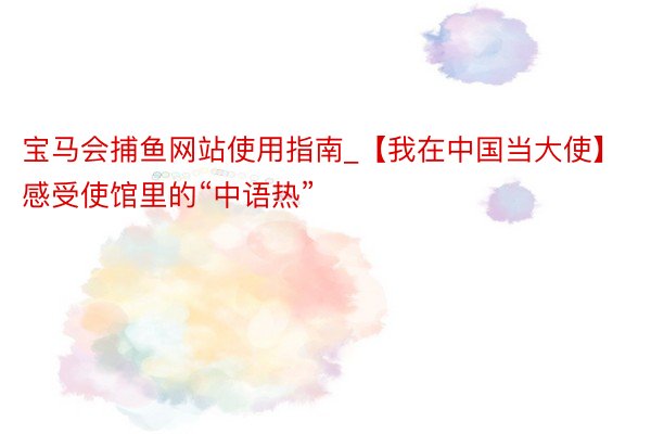 宝马会捕鱼网站使用指南_【我在中国当大使】感受使馆里的“中语热”