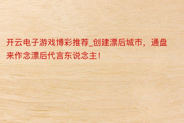 开云电子游戏博彩推荐_创建漂后城市，通盘来作念漂后代言东说念主！