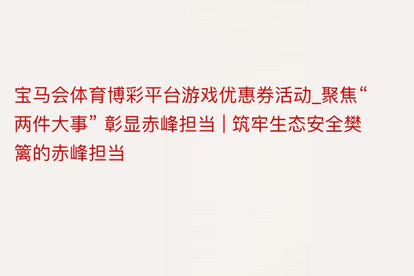 宝马会体育博彩平台游戏优惠券活动_聚焦“两件大事” 彰显赤峰担当 | 筑牢生态安全樊篱的赤峰担当