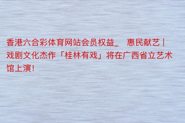 香港六合彩体育网站会员权益_​惠民献艺 | 戏剧文化杰作「桂林有戏」将在广西省立艺术馆上演！