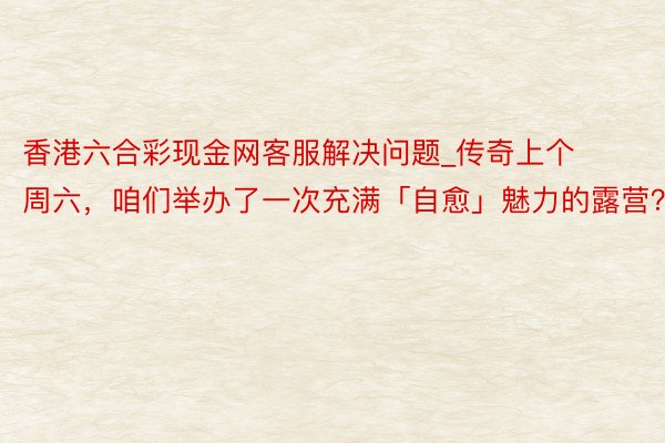 香港六合彩现金网客服解决问题_传奇上个周六，咱们举办了一次充满「自愈」魅力的露营？