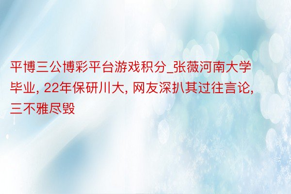 平博三公博彩平台游戏积分_张薇河南大学毕业， 22年保研川大， 网友深扒其过往言论， 三不雅尽毁