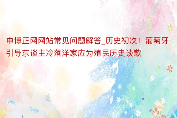 申博正网网站常见问题解答_历史初次！葡萄牙引导东谈主冷落洋家应为殖民历史谈歉