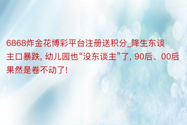 6868炸金花博彩平台注册送积分_降生东谈主口暴跌， 幼儿园也“没东谈主”了， 90后、00后果然是卷不动了!