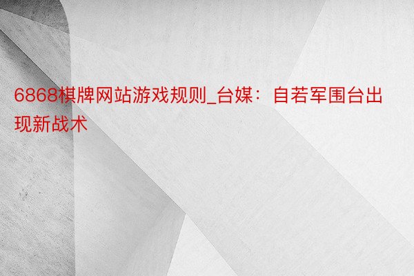 6868棋牌网站游戏规则_台媒：自若军围台出现新战术