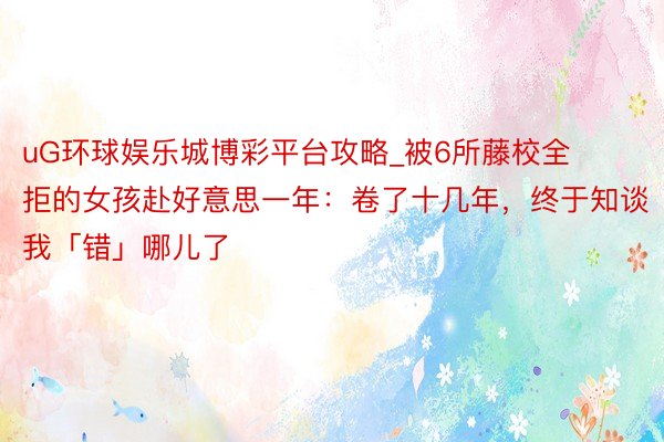 uG环球娱乐城博彩平台攻略_被6所藤校全拒的女孩赴好意思一年：卷了十几年，终于知谈我「错」哪儿了