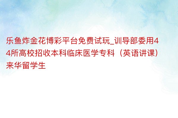 乐鱼炸金花博彩平台免费试玩_训导部委用44所高校招收本科临床医学专科（英语讲课）来华留学生