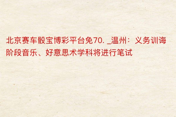 北京赛车骰宝博彩平台免70. _温州：义务训诲阶段音乐、好意思术学科将进行笔试