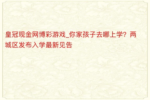 皇冠现金网博彩游戏_你家孩子去哪上学？两城区发布入学最新见告