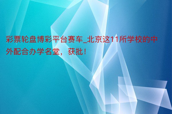 彩票轮盘博彩平台赛车_北京这11所学校的中外配合办学名堂，获批！